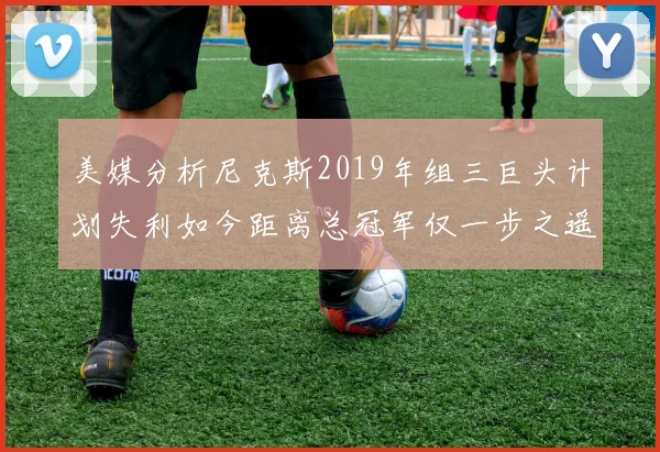 美媒分析尼克斯2019年组三巨头计划失利如今距离总冠军仅一步之遥
