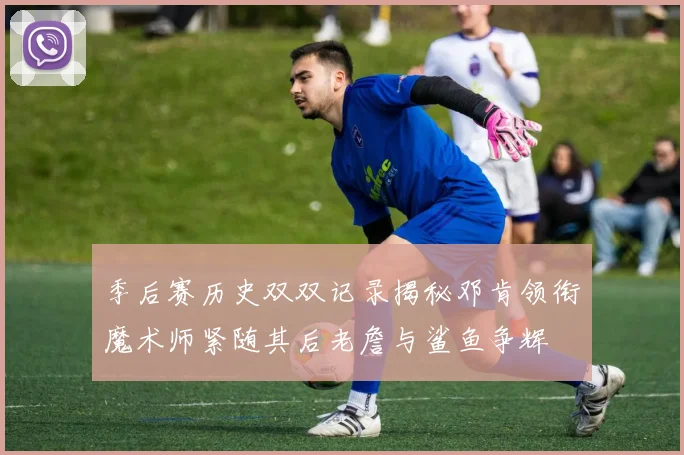 季后赛历史双双记录揭秘邓肯领衔魔术师紧随其后老詹与鲨鱼争辉