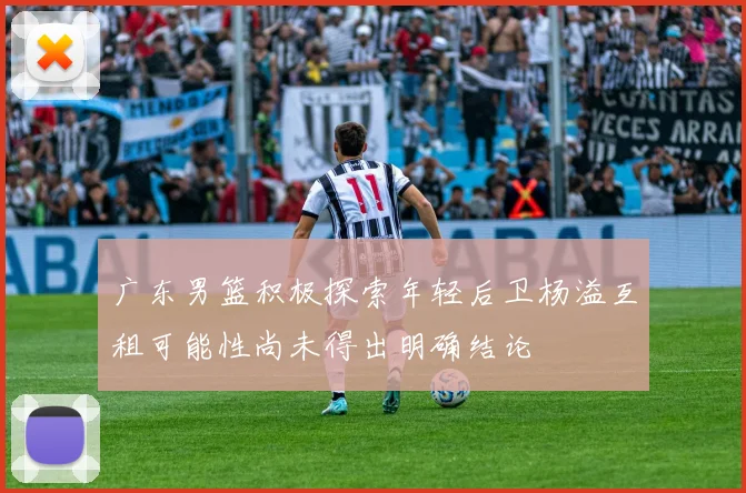 广东男篮积极探索年轻后卫杨溢互租可能性尚未得出明确结论