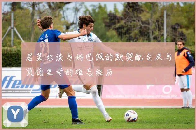 居莱尔谈与姆巴佩的默契配合及与莫德里奇的难忘经历