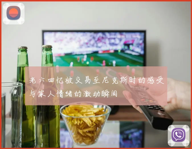 老六回忆被交易至尼克斯时的感受与家人情绪的激动瞬间