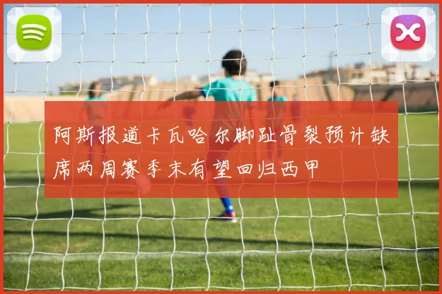 阿斯报道卡瓦哈尔脚趾骨裂预计缺席两周赛季末有望回归西甲