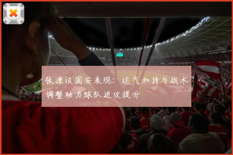 张源谈国安表现：运气加持与战术调整助力球队进攻提升