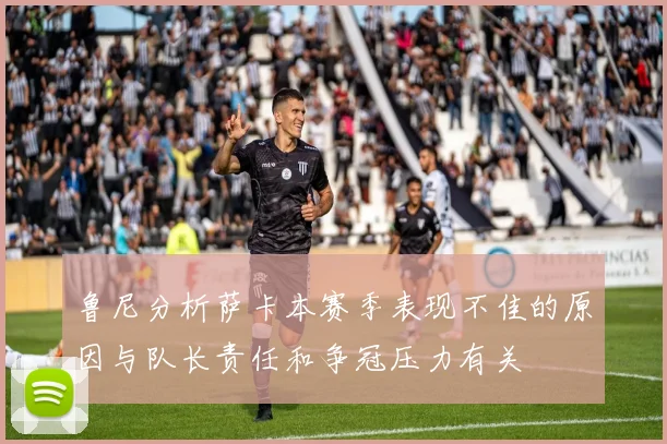 鲁尼分析萨卡本赛季表现不佳的原因与队长责任和争冠压力有关