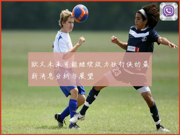 欧文未来可能继续效力独行侠的最新消息分析与展望