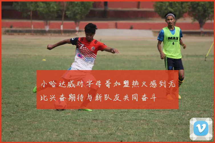 小哈达威对字母哥加盟热火感到无比兴奋期待与新队友共同奋斗