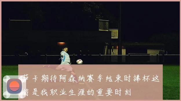 萨卡期待阿森纳赛季结束时捧杯这将是我职业生涯的重要时刻