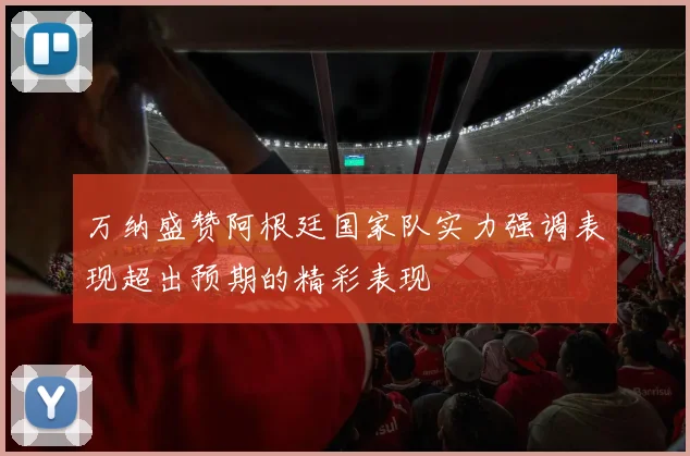 万纳盛赞阿根廷国家队实力强调表现超出预期的精彩表现