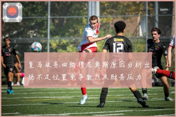 皇马放弃回购穆尼奥斯原因分析出场不足位置竞争激烈及财务压力
