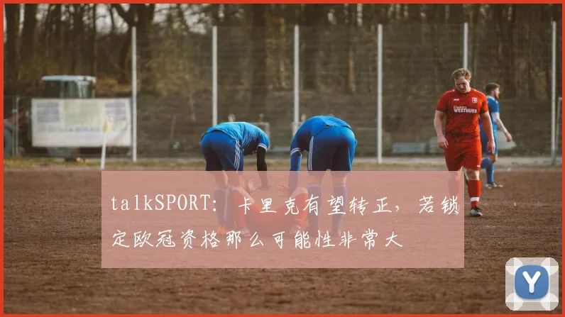 talkSPORT：卡里克有望转正，若锁定欧冠资格那么可能性非常大
