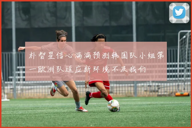 朴智星信心满满预测韩国队小组第一欧洲队适应新环境不及我们