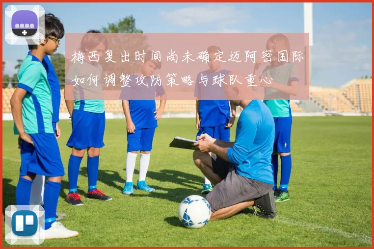 梅西复出时间尚未确定迈阿密国际如何调整攻防策略与球队重心