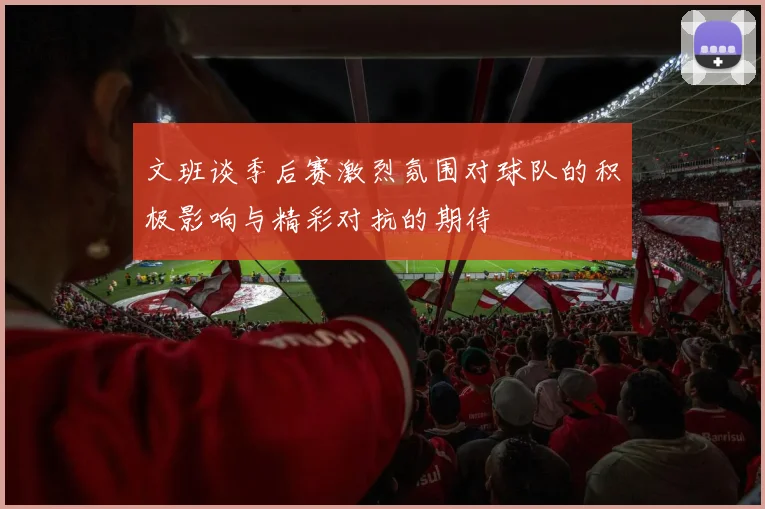 文班谈季后赛激烈氛围对球队的积极影响与精彩对抗的期待