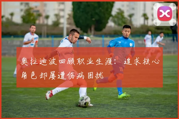 奥拉迪波回顾职业生涯：追求核心角色却屡遭伤病困扰