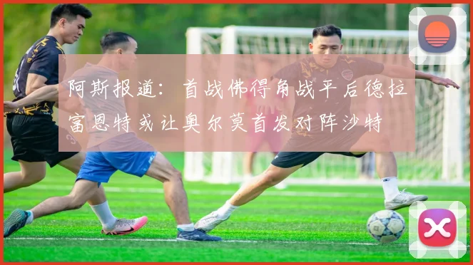 阿斯报道：首战佛得角战平后德拉富恩特或让奥尔莫首发对阵沙特