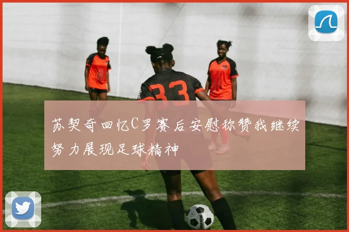 苏契奇回忆C罗赛后安慰称赞我继续努力展现足球精神