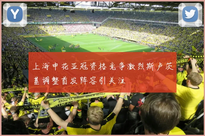 上海申花亚冠资格竞争激烈斯卢茨基调整首发阵容引关注