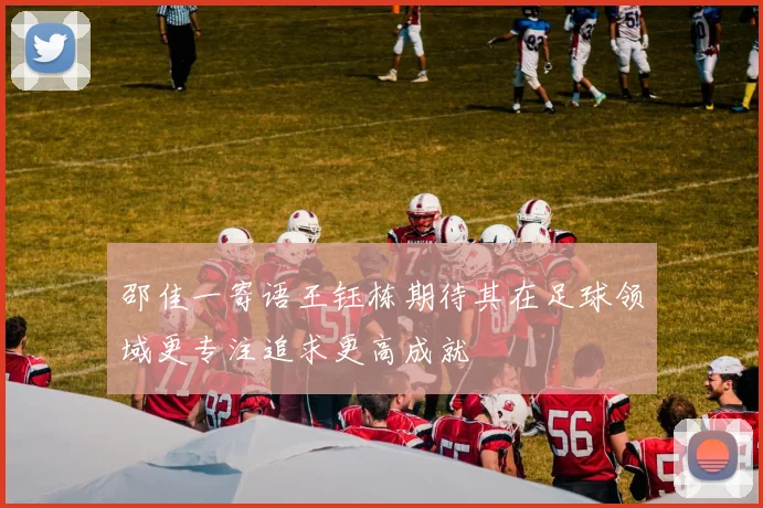 邵佳一寄语王钰栋期待其在足球领域更专注追求更高成就