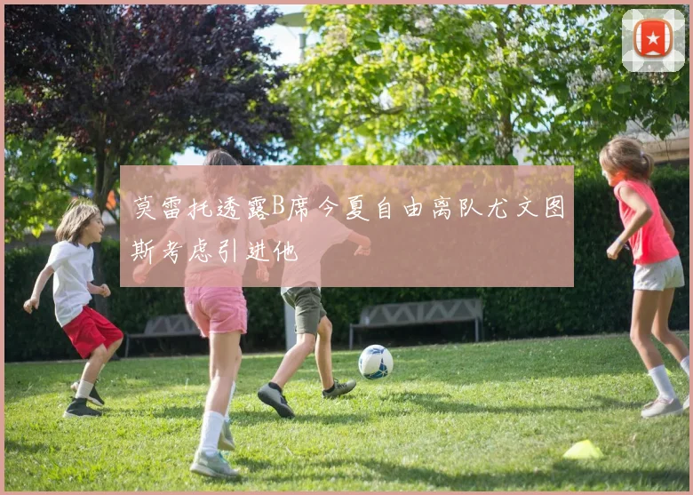 莫雷托透露B席今夏自由离队尤文图斯考虑引进他