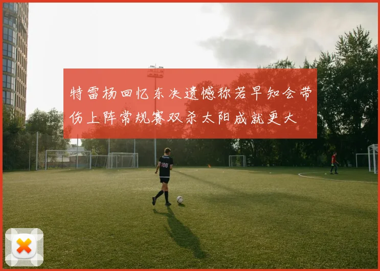 特雷杨回忆东决遗憾称若早知会带伤上阵常规赛双杀太阳成就更大