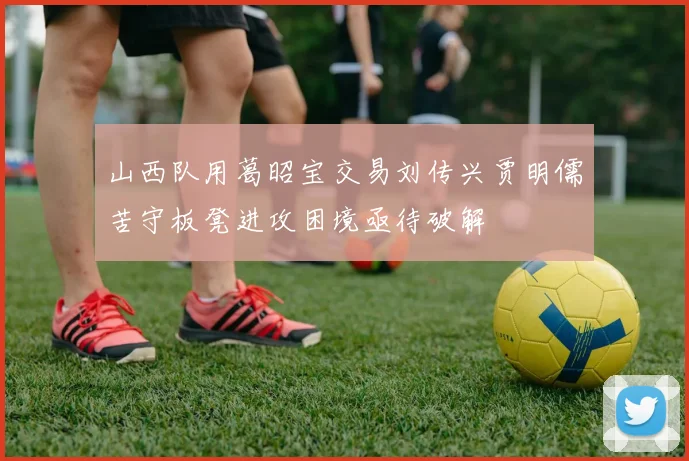 山西队用葛昭宝交易刘传兴贾明儒苦守板凳进攻困境亟待破解