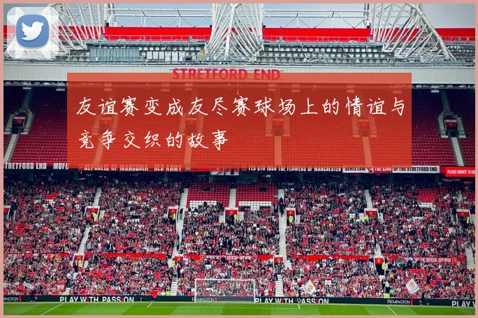 友谊赛变成友尽赛球场上的情谊与竞争交织的故事