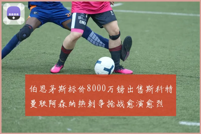 伯恩茅斯标价8000万镑出售斯科特曼联阿森纳热刺争抢战愈演愈烈