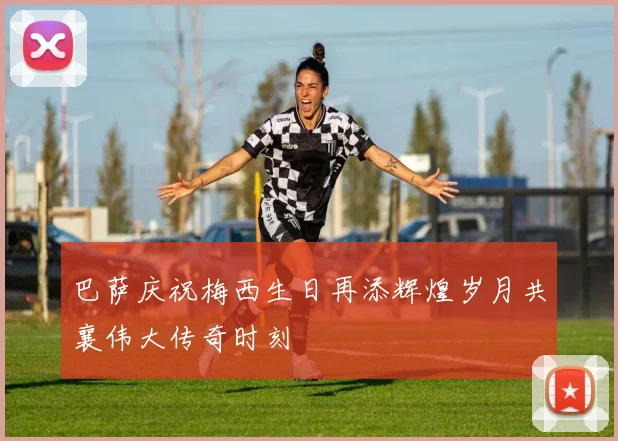 巴萨庆祝梅西生日再添辉煌岁月共襄伟大传奇时刻