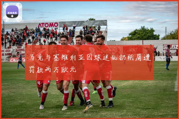 马竞与塞维利亚因球迷乱扔纸屑遭罚款两万欧元
